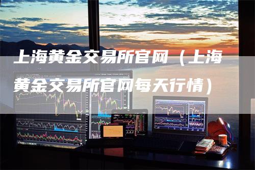 上海黄金交易所官网（上海黄金交易所官网每天行情）