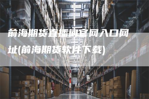 前海期货直播间官网入口网址(前海期货软件下载)