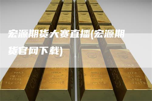 宏源期货大赛直播(宏源期货官网下载)