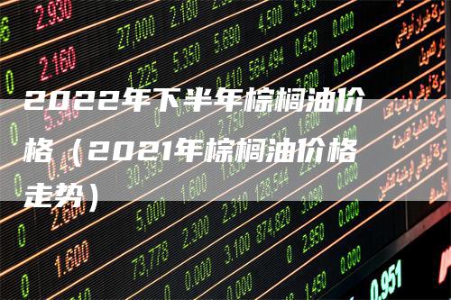 2022年下半年棕榈油价格（2021年棕榈油价格走势）
