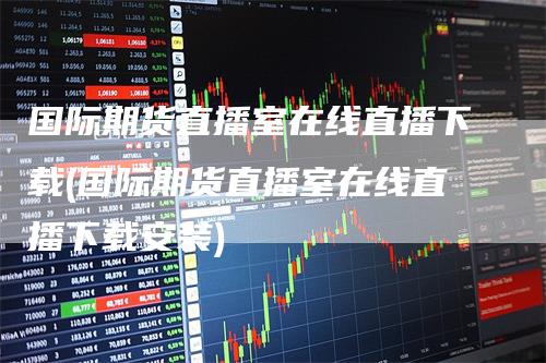 国际期货直播室在线直播下载(国际期货直播室在线直播下载安装)