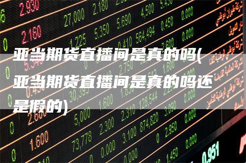 亚当期货直播间是真的吗(亚当期货直播间是真的吗还是假的)