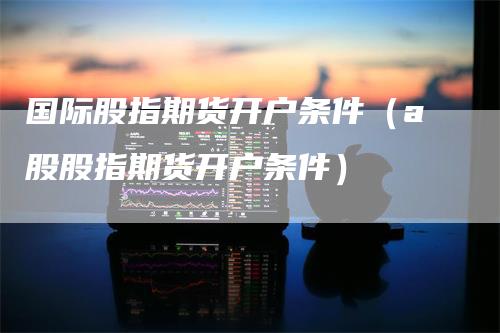 国际股指期货开户条件（a股股指期货开户条件）