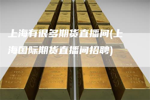 上海有很多期货直播间(上海国际期货直播间招聘)