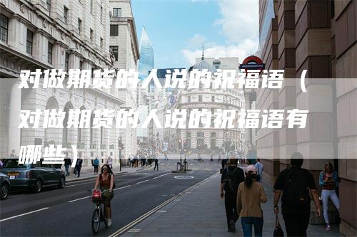 对做期货的人说的祝福语（对做期货的人说的祝福语有哪些）