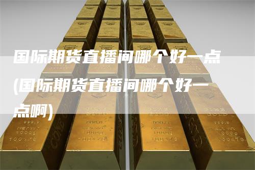 国际期货直播间哪个好一点(国际期货直播间哪个好一点啊)
