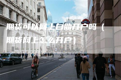 期货可以网上自助开户吗（期货网上怎么开户）