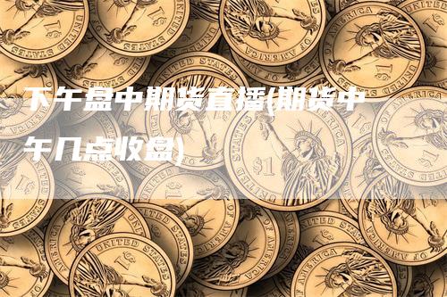 下午盘中期货直播(期货中午几点收盘)