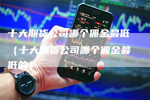 十大期货公司哪个佣金最低（十大期货公司哪个佣金最低的）