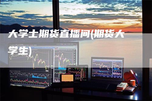 大学士期货直播间(期货大学生)