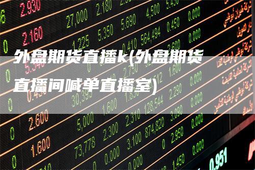 外盘期货直播k(外盘期货直播间喊单直播室)