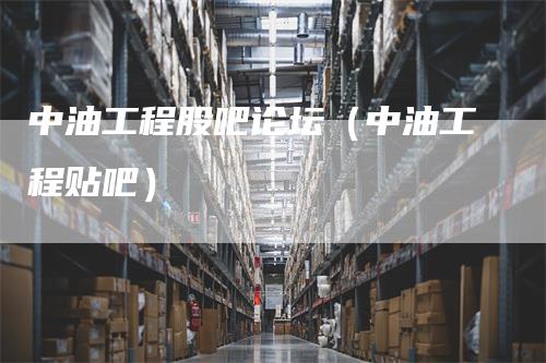 中油工程股吧论坛（中油工程贴吧）
