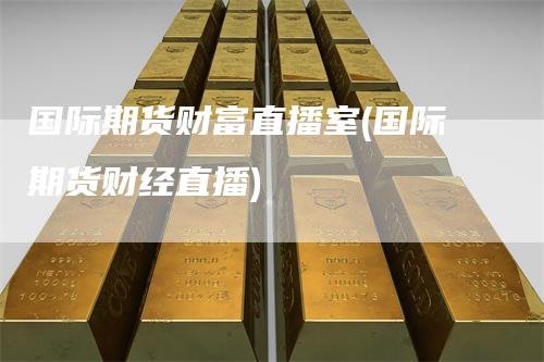 国际期货财富直播室(国际期货财经直播)