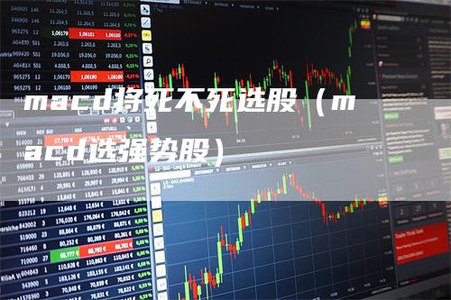macd将死不死选股（macd选强势股）