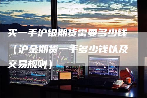 买一手沪银期货需要多少钱（沪金期货一手多少钱以及交易规则）