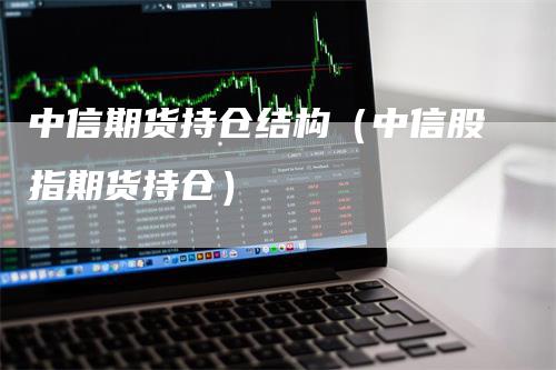 中信期货持仓结构（中信股指期货持仓）