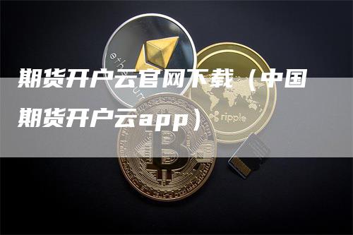 期货开户云官网下载（中国期货开户云app）