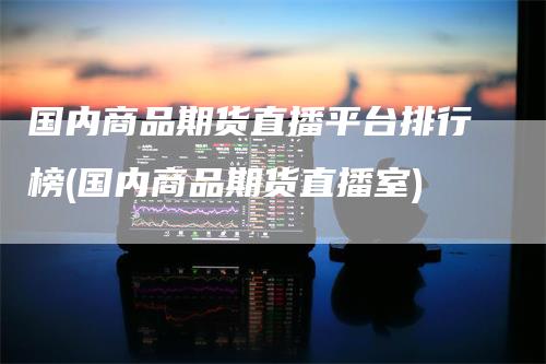 国内商品期货直播平台排行榜(国内商品期货直播室)