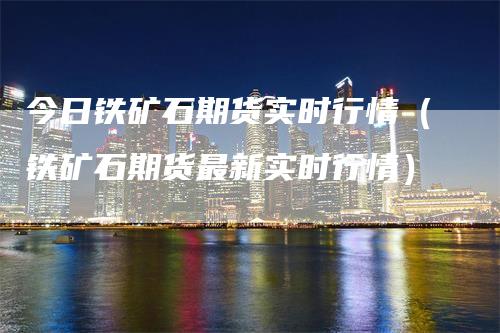 今日铁矿石期货实时行情（铁矿石期货最新实时行情）