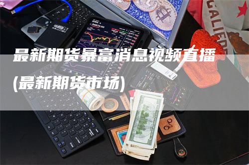 最新期货暴富消息视频直播(最新期货市场)