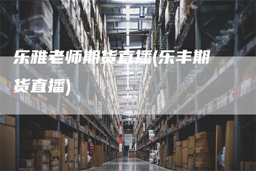 乐雅老师期货直播(乐丰期货直播)