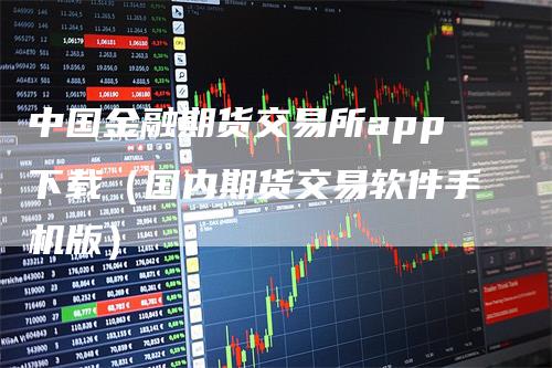 中国金融期货交易所app下载（国内期货交易软件手机版）
