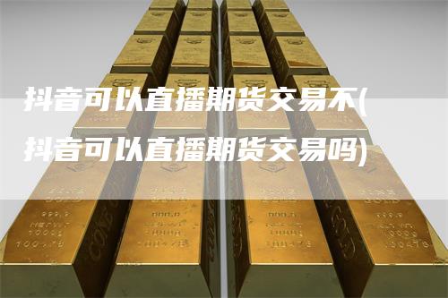 抖音可以直播期货交易不(抖音可以直播期货交易吗)