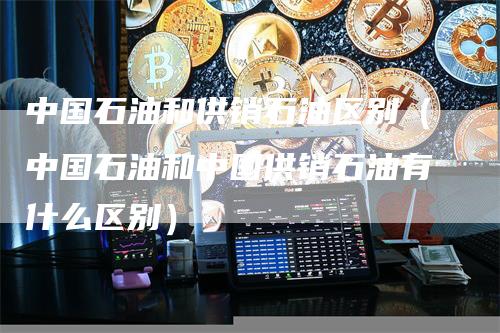中国石油和供销石油区别（中国石油和中国供销石油有什么区别）
