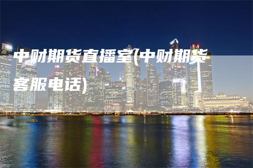 中财期货直播室(中财期货客服电话)