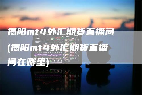 揭阳mt4外汇期货直播间(揭阳mt4外汇期货直播间在哪里)
