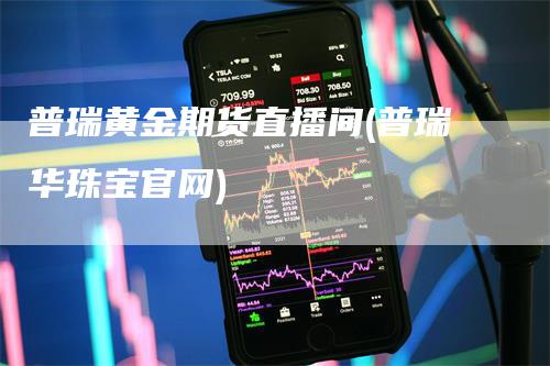 普瑞黄金期货直播间(普瑞华珠宝官网)