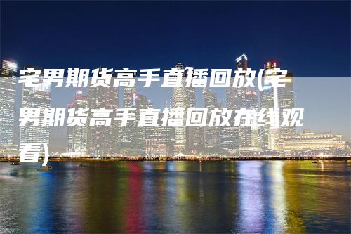 宅男期货高手直播回放(宅男期货高手直播回放在线观看)