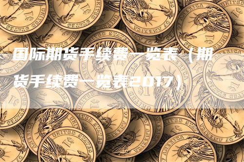 国际期货手续费一览表(期货手续费一览表2017)