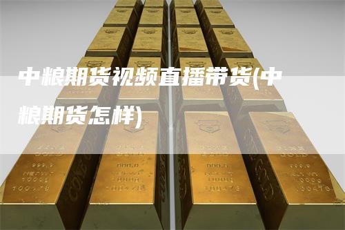 中粮期货视频直播带货(中粮期货怎样)
