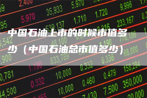 中国石油上市的时候市值多少（中国石油总市值多少）
