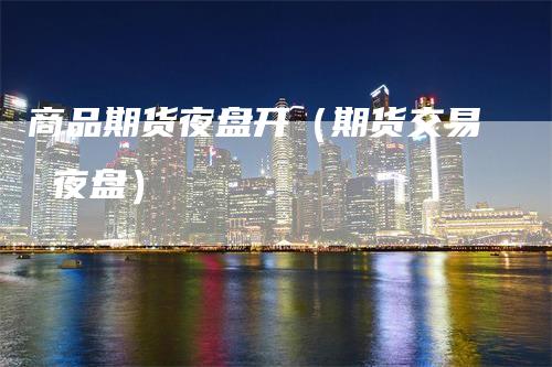 商品期货夜盘开（期货交易 夜盘）