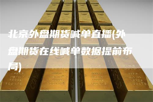 北京外盘期货喊单直播(外盘期货在线喊单数据提前布局)
