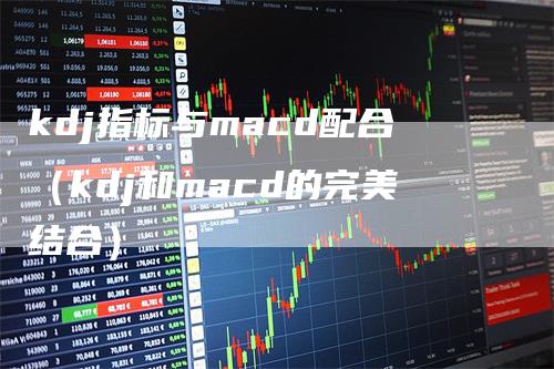 kdj指标与macd配合（kdj和macd的完美结合）