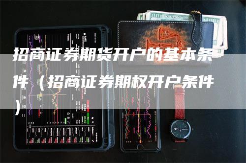 招商证券期货开户的基本条件（招商证券期权开户条件）