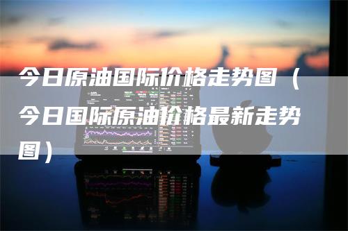 今日原油国际价格走势图（今日国际原油价格最新走势图）