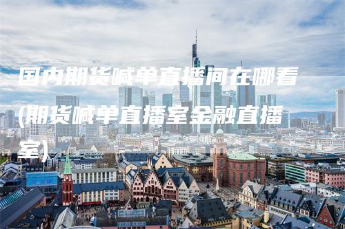 国内期货喊单直播间在哪看(期货喊单直播室金融直播室)
