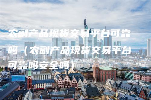 农副产品现货交易平台可靠吗(农副产品现货交易平台可靠吗安全吗)