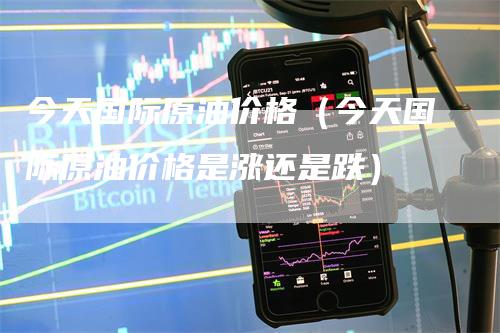 今天国际原油价格（今天国际原油价格是涨还是跌）