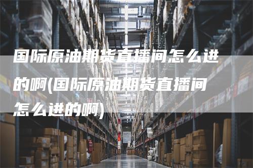 国际原油期货直播间怎么进的啊(国际原油期货直播间怎么进的啊)