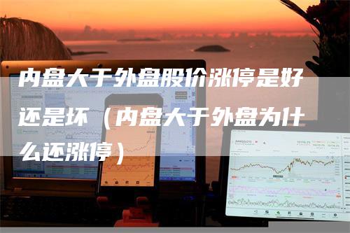 内盘大于外盘股价涨停是好还是坏（内盘大于外盘为什么还涨停）