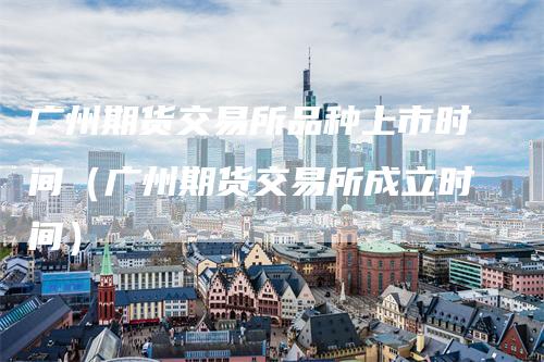 广州期货交易所品种上市时间(广州期货交易所成立时间)