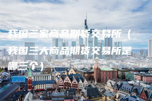 我国三家商品期货交易所(我国三大商品期货交易所是哪三个)