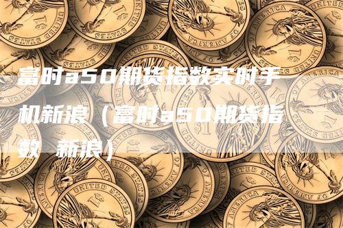 富时a50期货指数实时手机新浪（富时a50期货指数 新浪）