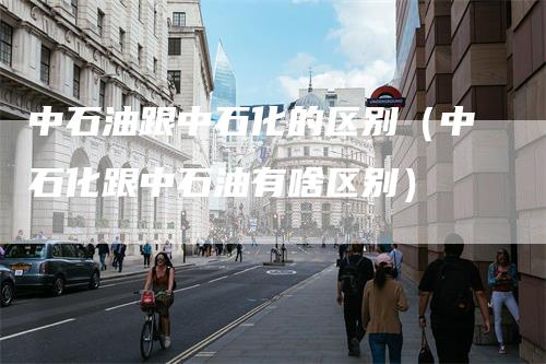 中石油跟中石化的区别（中石化跟中石油有啥区别）