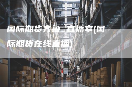 国际期货齐鲁 直播室(国际期货在线直播)